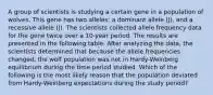 A group of scientists is studying a certain gene in a population of wolves. This gene has two alleles: a dominant allele (J), and a recessive allele (j). The scientists collected allele frequency data for the gene twice over a 10-year period. The results are presented in the following table. After analyzing the data, the scientists determined that because the allele frequencies changed, the wolf population was not in Hardy-Weinberg equilibrium during the time period studied. Which of the following is the most likely reason that the population deviated from Hardy-Weinberg expectations during the study period?