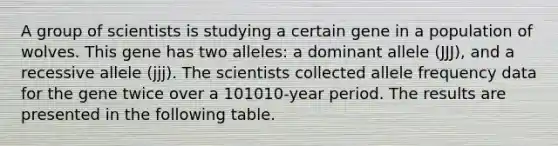 A group of scientists is studying a certain gene in a population of wolves. This gene has two alleles: a dominant allele (JJJ), and a recessive allele (jjj). The scientists collected allele frequency data for the gene twice over a 101010-year period. The results are presented in the following table.