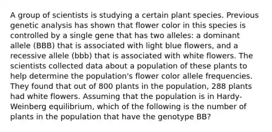 A group of scientists is studying a certain plant species. Previous genetic analysis has shown that flower color in this species is controlled by a single gene that has two alleles: a dominant allele (BBB) that is associated with light blue flowers, and a recessive allele (bbb) that is associated with white flowers. The scientists collected data about a population of these plants to help determine the population's flower color allele frequencies. They found that out of 800 plants in the population, 288 plants had white flowers. Assuming that the population is in Hardy-Weinberg equilibrium, which of the following is the number of plants in the population that have the genotype BB?