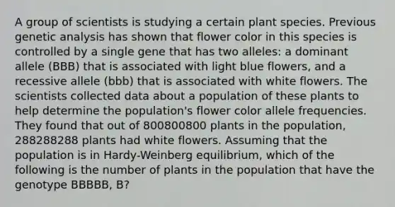 A group of scientists is studying a certain plant species. Previous genetic analysis has shown that flower color in this species is controlled by a single gene that has two alleles: a dominant allele (BBB) that is associated with light blue flowers, and a recessive allele (bbb) that is associated with white flowers. The scientists collected data about a population of these plants to help determine the population's flower color allele frequencies. They found that out of 800800800 plants in the population, 288288288 plants had white flowers. Assuming that the population is in Hardy-Weinberg equilibrium, which of the following is the number of plants in the population that have the genotype BBBBB, B?