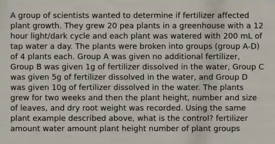 A group of scientists wanted to determine if fertilizer affected plant growth. They grew 20 pea plants in a greenhouse with a 12 hour light/dark cycle and each plant was watered with 200 mL of tap water a day. The plants were broken into groups (group A-D) of 4 plants each. Group A was given no additional fertilizer, Group B was given 1g of fertilizer dissolved in the water, Group C was given 5g of fertilizer dissolved in the water, and Group D was given 10g of fertilizer dissolved in the water. The plants grew for two weeks and then the plant height, number and size of leaves, and dry root weight was recorded. Using the same plant example described above, what is the control? fertilizer amount water amount plant height number of plant groups