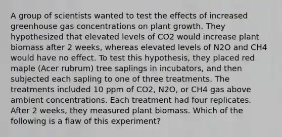 A group of scientists wanted to test the effects of increased greenhouse gas concentrations on plant growth. They hypothesized that elevated levels of CO2 would increase plant biomass after 2 weeks, whereas elevated levels of N2O and CH4 would have no effect. To test this hypothesis, they placed red maple (Acer rubrum) tree saplings in incubators, and then subjected each sapling to one of three treatments. The treatments included 10 ppm of CO2, N2O, or CH4 gas above ambient concentrations. Each treatment had four replicates. After 2 weeks, they measured plant biomass. Which of the following is a flaw of this experiment?