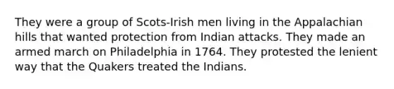 They were a group of Scots-Irish men living in the Appalachian hills that wanted protection from Indian attacks. They made an armed march on Philadelphia in 1764. They protested the lenient way that the Quakers treated the Indians.