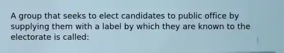 A group that seeks to elect candidates to public office by supplying them with a label by which they are known to the electorate is called: