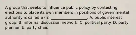 A group that seeks to influence public policy by contesting elections to place its own members in positions of governmental authority is called a (n) ___________________. A. public interest group. B. informal discussion network. C. political party. D. party planner. E. party chair.