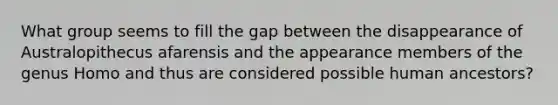 What group seems to fill the gap between the disappearance of Australopithecus afarensis and the appearance members of the genus Homo and thus are considered possible human ancestors?