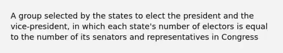 A group selected by the states to elect the president and the vice-president, in which each state's number of electors is equal to the number of its senators and representatives in Congress