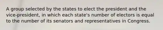 A group selected by the states to elect the president and the vice-president, in which each state's number of electors is equal to the number of its senators and representatives in Congress.