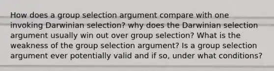 How does a group selection argument compare with one invoking Darwinian selection? why does the Darwinian selection argument usually win out over group selection? What is the weakness of the group selection argument? Is a group selection argument ever potentially valid and if so, under what conditions?