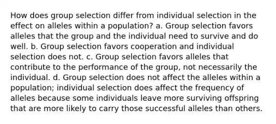 How does group selection differ from individual selection in the effect on alleles within a population? a. Group selection favors alleles that the group and the individual need to survive and do well. b. Group selection favors cooperation and individual selection does not. c. Group selection favors alleles that contribute to the performance of the group, not necessarily the individual. d. Group selection does not affect the alleles within a population; individual selection does affect the frequency of alleles because some individuals leave more surviving offspring that are more likely to carry those successful alleles than others.