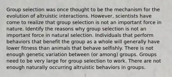 Group selection was once thought to be the mechanism for the evolution of altruistic interactions. However, scientists have come to realize that group selection is not an important force in nature. Identify the reasons why group selection is not an important force in natural selection. Individuals that perform behaviors that benefit the group as a whole will generally have lower fitness than animals that behave selfishly. There is not enough genetic variation between (or among) groups. Groups need to be very large for group selection to work. There are not enough naturally occurring altruistic behaviors in groups.