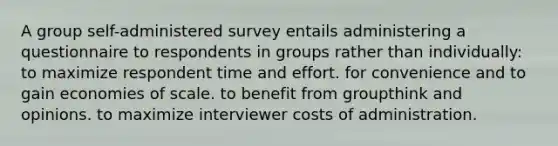 A group self-administered survey entails administering a questionnaire to respondents in groups rather than individually: to maximize respondent time and effort. for convenience and to gain economies of scale. to benefit from groupthink and opinions. to maximize interviewer costs of administration.