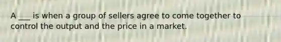 A ___ is when a group of sellers agree to come together to control the output and the price in a market.