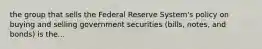 the group that sells the Federal Reserve System's policy on buying and selling government securities (bills, notes, and bonds) is the...