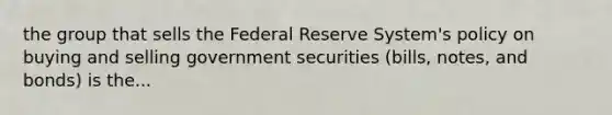 the group that sells the Federal Reserve System's policy on buying and selling government securities (bills, notes, and bonds) is the...