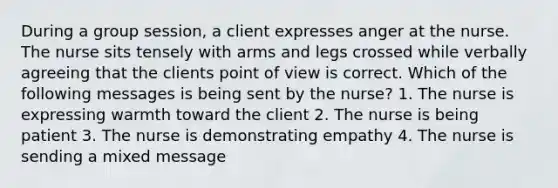 During a group session, a client expresses anger at the nurse. The nurse sits tensely with arms and legs crossed while verbally agreeing that the clients point of view is correct. Which of the following messages is being sent by the nurse? 1. The nurse is expressing warmth toward the client 2. The nurse is being patient 3. The nurse is demonstrating empathy 4. The nurse is sending a mixed message