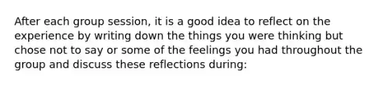 After each group session, it is a good idea to reflect on the experience by writing down the things you were thinking but chose not to say or some of the feelings you had throughout the group and discuss these reflections during: