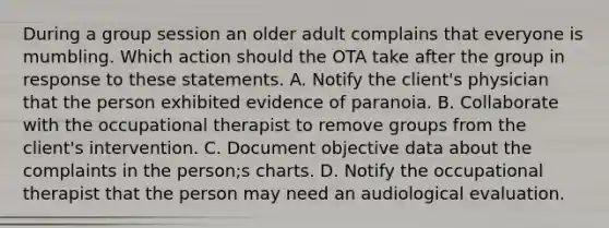 During a group session an older adult complains that everyone is mumbling. Which action should the OTA take after the group in response to these statements. A. Notify the client's physician that the person exhibited evidence of paranoia. B. Collaborate with the occupational therapist to remove groups from the client's intervention. C. Document objective data about the complaints in the person;s charts. D. Notify the occupational therapist that the person may need an audiological evaluation.