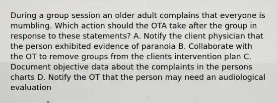 During a group session an older adult complains that everyone is mumbling. Which action should the OTA take after the group in response to these statements? A. Notify the client physician that the person exhibited evidence of paranoia B. Collaborate with the OT to remove groups from the clients intervention plan C. Document objective data about the complaints in the persons charts D. Notify the OT that the person may need an audiological evaluation