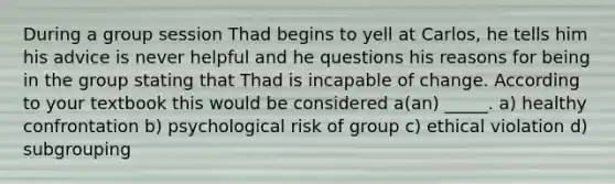 During a group session Thad begins to yell at Carlos, he tells him his advice is never helpful and he questions his reasons for being in the group stating that Thad is incapable of change. According to your textbook this would be considered a(an) _____. a) healthy confrontation b) psychological risk of group c) ethical violation d) subgrouping