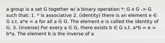 a group is a set G together w/ a binary operation *: G x G -> G such that: 1. * is associative 2. (identity) there is an element e ∈ G s.t. a*e = a for all a ∈ G. The element e is called the identity of G. 3. (inverse) For every a ∈ G, there exists b ∈ G s.t. a*b = e = b*a. The element b is the inverse of a