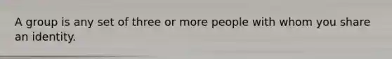 A group is any set of three or more people with whom you share an identity.