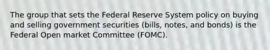 The group that sets the Federal Reserve System policy on buying and selling government securities (bills, notes, and bonds) is the Federal Open market Committee (FOMC).