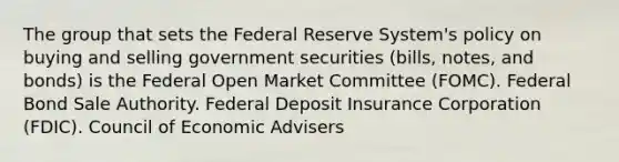 The group that sets the Federal Reserve System's policy on buying and selling government securities (bills, notes, and bonds) is the Federal Open Market Committee (FOMC). Federal Bond Sale Authority. Federal Deposit Insurance Corporation (FDIC). Council of Economic Advisers