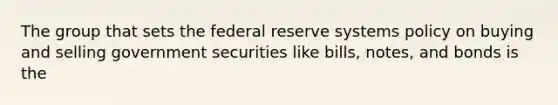 The group that sets the federal reserve systems policy on buying and selling government securities like bills, notes, and bonds is the