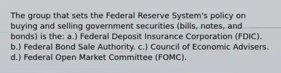 The group that sets the Federal Reserve System's policy on buying and selling government securities (bills, notes, and bonds) is the: a.) Federal Deposit Insurance Corporation (FDIC). b.) Federal Bond Sale Authority. c.) Council of Economic Advisers. d.) Federal Open Market Committee (FOMC).