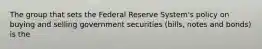 The group that sets the Federal Reserve System's policy on buying and selling government securities (bills, notes and bonds) is the