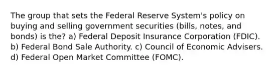 The group that sets the Federal Reserve System's policy on buying and selling government securities (bills, notes, and bonds) is the? a) Federal Deposit Insurance Corporation (FDIC). b) Federal Bond Sale Authority. c) Council of Economic Advisers. d) Federal Open Market Committee (FOMC).