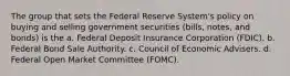 The group that sets the Federal Reserve System's policy on buying and selling government securities (bills, notes, and bonds) is the a. Federal Deposit Insurance Corporation (FDIC). b. Federal Bond Sale Authority. c. Council of Economic Advisers. d. Federal Open Market Committee (FOMC).