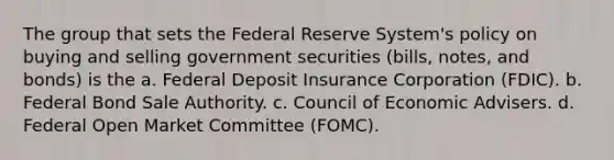 The group that sets the Federal Reserve System's policy on buying and selling government securities (bills, notes, and bonds) is the a. Federal Deposit Insurance Corporation (FDIC). b. Federal Bond Sale Authority. c. Council of Economic Advisers. d. Federal Open Market Committee (FOMC).