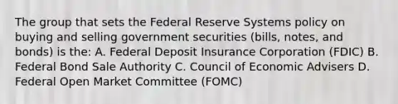 The group that sets the Federal Reserve Systems policy on buying and selling government securities (bills, notes, and bonds) is the: A. Federal Deposit Insurance Corporation (FDIC) B. Federal Bond Sale Authority C. Council of Economic Advisers D. Federal Open Market Committee (FOMC)