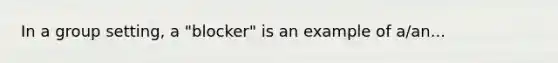 In a group setting, a "blocker" is an example of a/an...