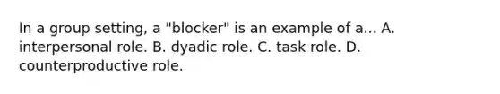 In a group setting, a "blocker" is an example of a... A. interpersonal role. B. dyadic role. C. task role. D. counterproductive role.