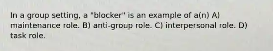 In a group setting, a "blocker" is an example of a(n) A) maintenance role. B) anti-group role. C) interpersonal role. D) task role.