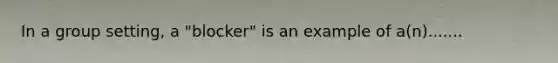 In a group setting, a "blocker" is an example of a(n).......