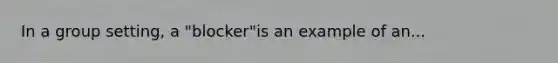 In a group setting, a "blocker"is an example of an...