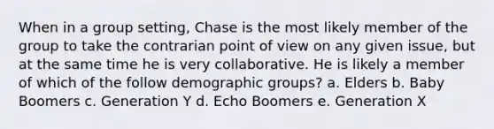 When in a group setting, Chase is the most likely member of the group to take the contrarian point of view on any given issue, but at the same time he is very collaborative. He is likely a member of which of the follow demographic groups? a. Elders b. Baby Boomers c. Generation Y d. Echo Boomers e. Generation X