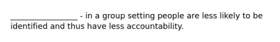 _________________ - in a group setting people are less likely to be identified and thus have less accountability.