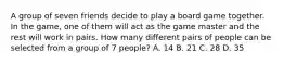 A group of seven friends decide to play a board game together. In the game, one of them will act as the game master and the rest will work in pairs. How many different pairs of people can be selected from a group of 7 people? A. 14 B. 21 C. 28 D. 35