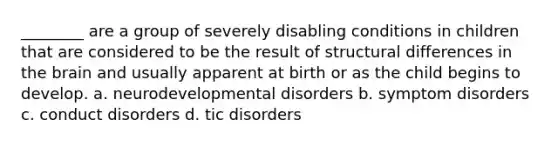 ________ are a group of severely disabling conditions in children that are considered to be the result of structural differences in the brain and usually apparent at birth or as the child begins to develop. a. neurodevelopmental disorders b. symptom disorders c. conduct disorders d. tic disorders