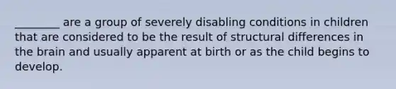 ________ are a group of severely disabling conditions in children that are considered to be the result of structural differences in the brain and usually apparent at birth or as the child begins to develop.