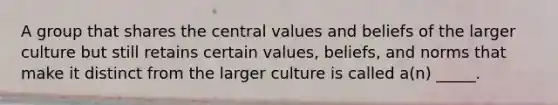 A group that shares the central values and beliefs of the larger culture but still retains certain values, beliefs, and norms that make it distinct from the larger culture is called a(n) _____.