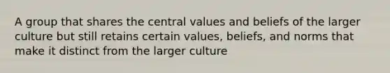 A group that shares the central values and beliefs of the larger culture but still retains certain values, beliefs, and norms that make it distinct from the larger culture