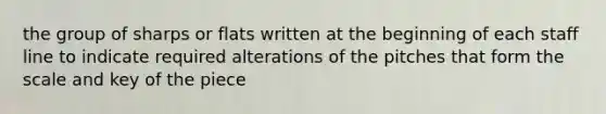 the group of sharps or flats written at the beginning of each staff line to indicate required alterations of the pitches that form the scale and key of the piece