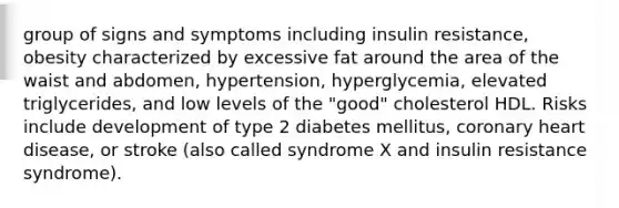 group of signs and symptoms including insulin resistance, obesity characterized by excessive fat around the area of the waist and abdomen, hypertension, hyperglycemia, elevated triglycerides, and low levels of the "good" cholesterol HDL. Risks include development of type 2 diabetes mellitus, coronary heart disease, or stroke (also called syndrome X and insulin resistance syndrome).