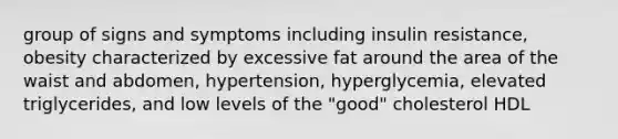 group of signs and symptoms including insulin resistance, obesity characterized by excessive fat around the area of the waist and abdomen, hypertension, hyperglycemia, elevated triglycerides, and low levels of the "good" cholesterol HDL